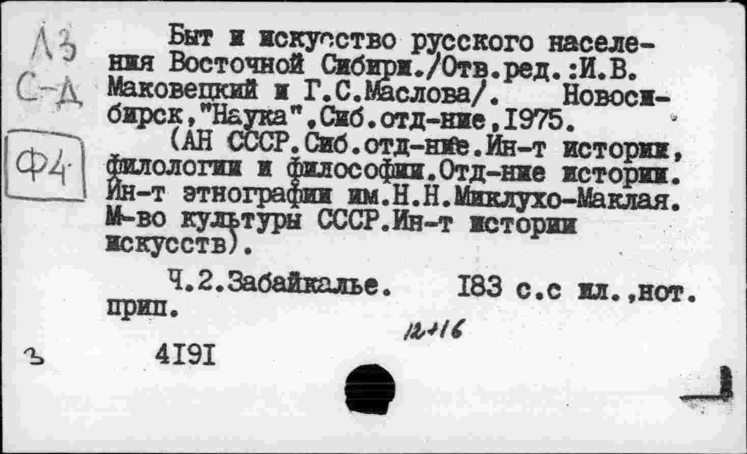 ﻿ль c-À ф?
Быт і искусство русского населения Восточной Сибири./Отв.ред. :И.В. Маковецкий и Г.С.Маслова/.	Новоси-
бирск , "Наука”. Сиб. отд-ние, 1975.
(АН СССР.Сиб.отд-häb.Ин-т истории, филологии и философии.Отд-ние истории. Ин-т этнографии им.Н.Н.Миклухо-Маклая. М-во культуры СССР.Ин-т истории искусств).
Ч.2.Забайкалье.	183 с.с илв.нот,
прип.
4191